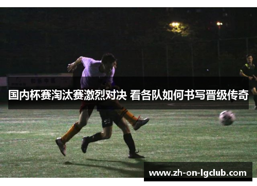 国内杯赛淘汰赛激烈对决 看各队如何书写晋级传奇 国内杯赛淘汰赛激烈对决 看各队如何书写晋级传奇