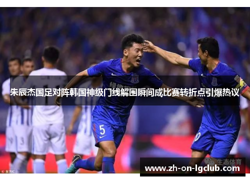 朱辰杰国足对阵韩国神级门线解围瞬间成比赛转折点引爆热议